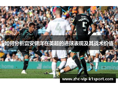 如何分析富安健洋在英超的进球表现及其战术价值