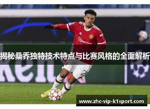 揭秘桑乔独特技术特点与比赛风格的全面解析