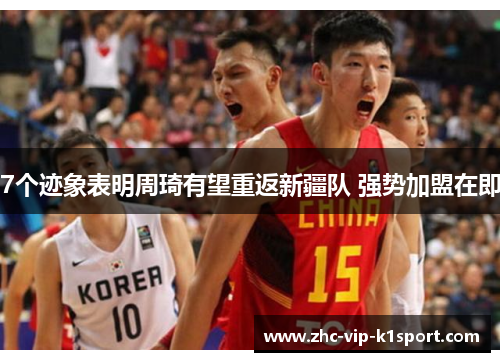 7个迹象表明周琦有望重返新疆队 强势加盟在即