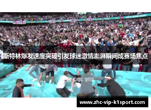 斯特林爆发速度突破引发球迷激情澎湃瞬间成赛场焦点