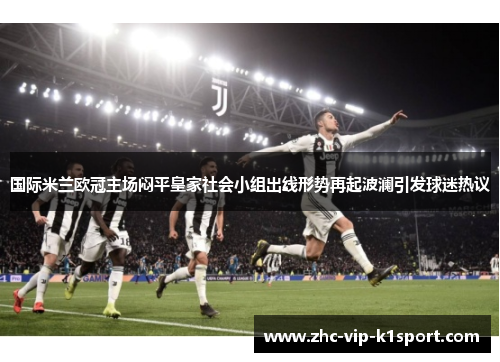 国际米兰欧冠主场闷平皇家社会小组出线形势再起波澜引发球迷热议